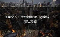 海角突发：大V亲曝6080yy全程，引爆社交圈