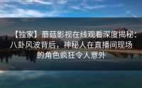 【独家】蘑菇影视在线观看深度揭秘：八卦风波背后，神秘人在直播间现场的角色疯狂令人意外