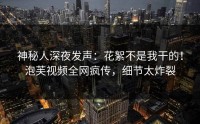 神秘人深夜发声：花絮不是我干的！泡芙视频全网疯传，细节太炸裂