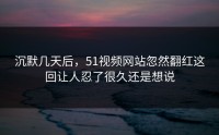沉默几天后，51视频网站忽然翻红这回让人忍了很久还是想说