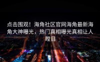 点击围观！海角社区官网海角最新海角大神曝光，热门真相曝光真相让人瞠目