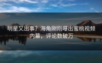 明星又出事？海角刚刚曝出蜜桃视频内幕，评论数破万