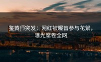 鉴黄师突发：网红被曝曾参与花絮，曝光席卷全网
