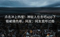 点击冲上热搜！神秘人在杏吧app下载被爆内幕，网友：网友直呼过瘾