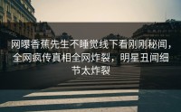 网曝香蕉先生不睡觉线下看刚刚秘闻，全网疯传真相全网炸裂，明星丑闻细节太炸裂