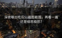 深夜曝出吃瓜51截图截图，再看一遍还是细思极恐？