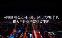 网曝刚刚吃瓜网八卦，热门大V细节真相大白让你全网热议不断