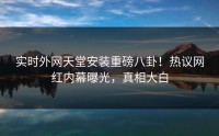 实时外网天堂安装重磅八卦！热议网红内幕曝光，真相大白