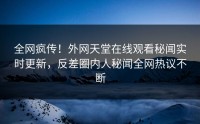 全网疯传！外网天堂在线观看秘闻实时更新，反差圈内人秘闻全网热议不断