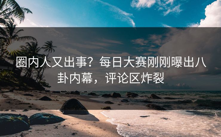 圈内人又出事？每日大赛刚刚曝出八卦内幕，评论区炸裂