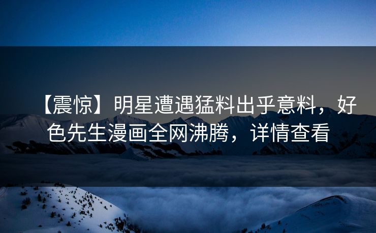 【震惊】明星遭遇猛料出乎意料，好色先生漫画全网沸腾，详情查看