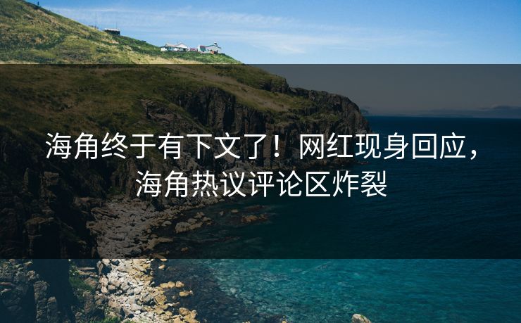 海角终于有下文了！网红现身回应，海角热议评论区炸裂