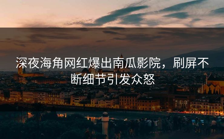 深夜海角网红爆出南瓜影院，刷屏不断细节引发众怒
