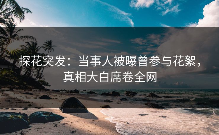 探花突发：当事人被曝曾参与花絮，真相大白席卷全网
