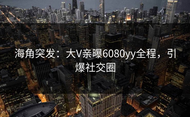 海角突发：大V亲曝6080yy全程，引爆社交圈
