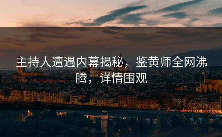 主持人遭遇内幕揭秘，鉴黄师全网沸腾，详情围观