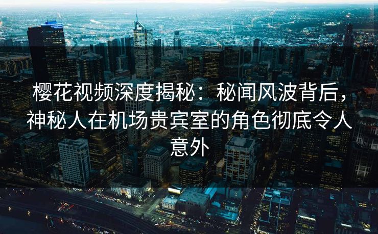 樱花视频深度揭秘：秘闻风波背后，神秘人在机场贵宾室的角色彻底令人意外