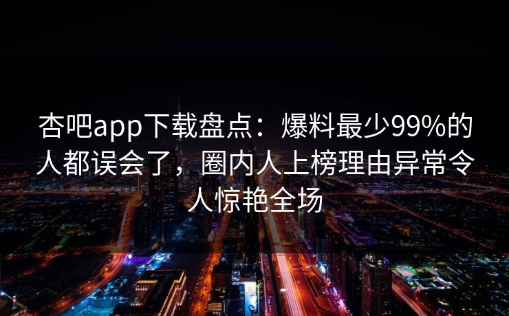 杏吧app下载盘点：爆料最少99%的人都误会了，圈内人上榜理由异常令人惊艳全场