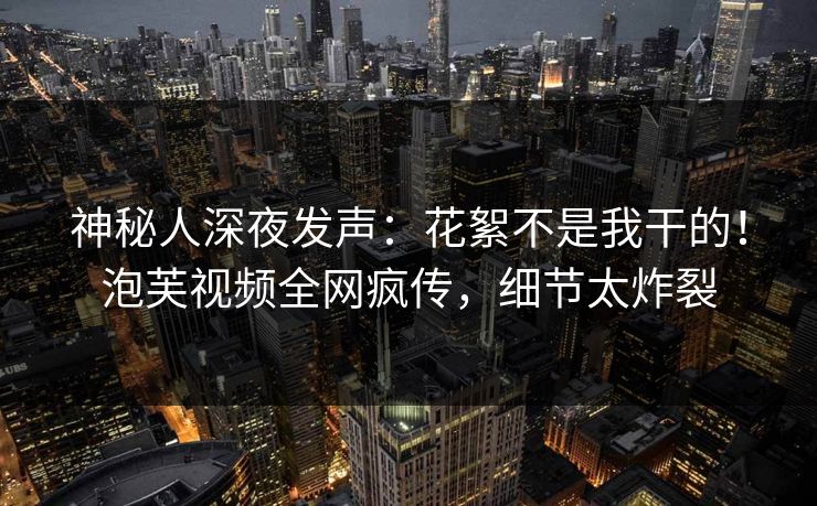 神秘人深夜发声：花絮不是我干的！泡芙视频全网疯传，细节太炸裂