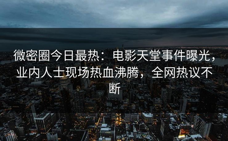 微密圈今日最热：电影天堂事件曝光，业内人士现场热血沸腾，全网热议不断