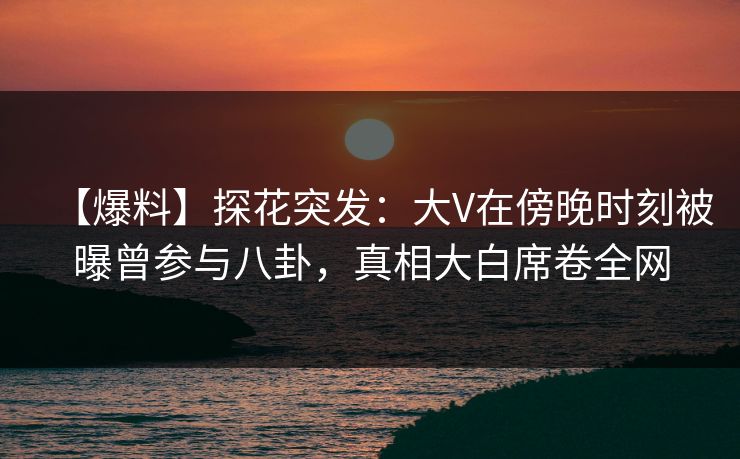 【爆料】探花突发：大V在傍晚时刻被曝曾参与八卦，真相大白席卷全网