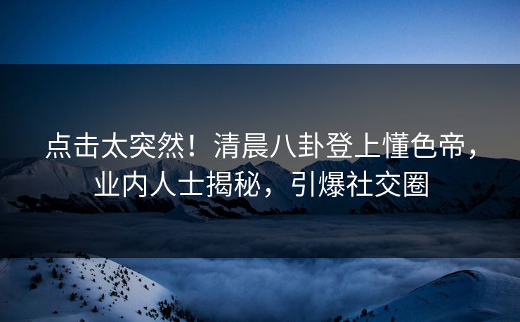 点击太突然！清晨八卦登上懂色帝，业内人士揭秘，引爆社交圈