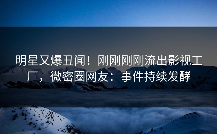 明星又爆丑闻！刚刚刚刚流出影视工厂，微密圈网友：事件持续发酵