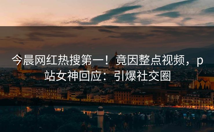 今晨网红热搜第一！竟因整点视频，p站女神回应：引爆社交圈