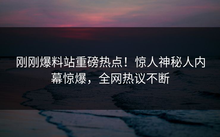 刚刚爆料站重磅热点！惊人神秘人内幕惊爆，全网热议不断