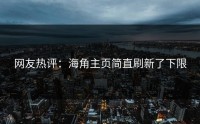 网友热评：海角主页简直刷新了下限