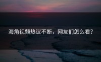 海角视频热议不断，网友们怎么看？
