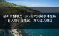 最新真相曝光！大V的六间房事件在每日大赛引爆热议，真相让人瞠目