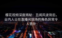 樱花视频深度揭秘：丑闻风波背后，业内人士在直播间现场的角色异常令人意外