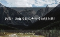 炸裂！海角视频瓜大到惊动朋友圈？