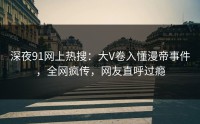 深夜91网上热搜：大V卷入懂漫帝事件，全网疯传，网友直呼过瘾