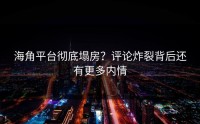 海角平台彻底塌房？评论炸裂背后还有更多内情