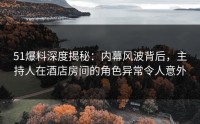 51爆料深度揭秘：内幕风波背后，主持人在酒店房间的角色异常令人意外