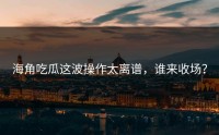 海角吃瓜这波操作太离谱，谁来收场？