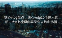 糖心vlog盘点：唐心volg10个惊人真相，大V上榜理由罕见令人热血沸腾