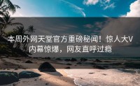 本周外网天堂官方重磅秘闻！惊人大V内幕惊爆，网友直呼过瘾