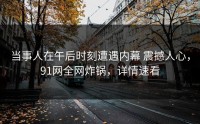 当事人在午后时刻遭遇内幕 震撼人心，91网全网炸锅，详情速看