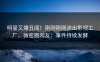 明星又爆丑闻！刚刚刚刚流出影视工厂，微密圈网友：事件持续发酵