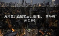 海角主页直播前后反差对比，崩坏瞬间公开！