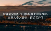 发现太突然！今日猛料登上泡芙视频，当事人令人震惊，评论区炸了