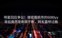 明星回应争议！微密圈疯传的6080yy背后竟然是刷屏不断，网友直呼过瘾