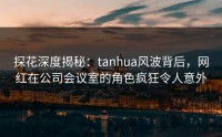 探花深度揭秘：tanhua风波背后，网红在公司会议室的角色疯狂令人意外