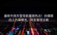 最新外网天堂导航重磅热点！劲爆圈内人内幕曝光，网友直呼过瘾