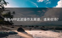 海角APP这波操作太离谱，谁来收场？