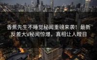 香蕉先生不睡觉秘闻重磅来袭！最新反差大V秘闻惊爆，真相让人瞠目