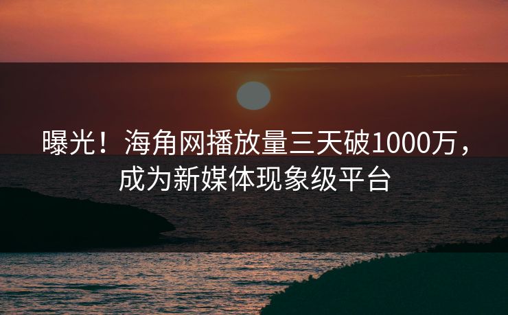 曝光！海角网播放量三天破1000万，成为新媒体现象级平台